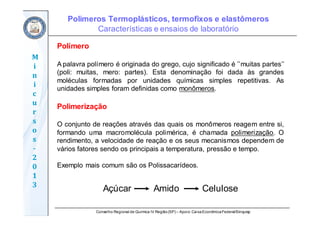 Conselho Regional de Química IV Região(SP) – Apoio: CaixaEconômicaFederal/Sinquisp
M
i
n
i
c
u
r
s
o
s	
‐
2
0
1
3
Polímeros Termoplásticos, termofixos e elastômeros
Características e ensaios de laboratório
Polímero
A palavra polímero é originada do grego, cujo significado é ’’muitas partes’’
(poli: muitas, mero: partes). Esta denominação foi dada às grandes
moléculas formadas por unidades químicas simples repetitivas. As
unidades simples foram definidas como monômeros.
Polimerização
O conjunto de reações através das quais os monômeros reagem entre si,
formando uma macromolécula polimérica, é chamada polimerização. O
rendimento, a velocidade de reação e os seus mecanismos dependem de
vários fatores sendo os principais a temperatura, pressão e tempo.
Exemplo mais comum são os Polissacarídeos.
Açúcar Amido Celulose
 