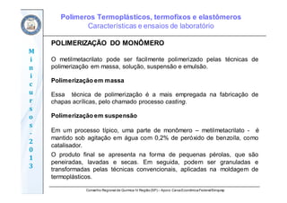 Conselho Regional de Química IV Região(SP) – Apoio: CaixaEconômicaFederal/Sinquisp
M
i
n
i
c
u
r
s
o
s	
‐
2
0
1
3
POLIMERIZAÇÃO DO MONÔMERO
O metilmetacrilato pode ser facilmente polimerizado pelas técnicas de
polimerização em massa, solução, suspensão e emulsão.
Polimerização em massa
Essa técnica de polimerização é a mais empregada na fabricação de
chapas acrílicas, pelo chamado processo casting.
Polimerização em suspensão
Em um processo típico, uma parte de monômero – metilmetacrilato - é
mantido sob agitação em água com 0,2% de peróxido de benzoíla, como
catalisador.
O produto final se apresenta na forma de pequenas pérolas, que são
peneiradas, lavadas e secas. Em seguida, podem ser granuladas e
transformadas pelas técnicas convencionais, aplicadas na moldagem de
termoplásticos.
Polímeros Termoplásticos, termofixos e elastômeros
Características e ensaios de laboratório
 