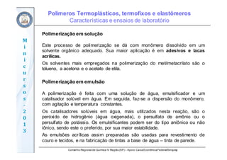 Conselho Regional de Química IV Região(SP) – Apoio: CaixaEconômicaFederal/Sinquisp
M
i
n
i
c
u
r
s
o
s	
‐
2
0
1
3
Polimerização em solução
Este processo de polimerização se dá com monômero dissolvido em um
solvente orgânico adequado. Sua maior aplicação é em adesivos e lacas
acrílicas.
Os solventes mais empregados na polimerização do metilmetacrilato são o
tolueno, a acetona e o acetato de etila.
Polimerização em emulsão
A polimerização é feita com uma solução de água, emulsificador e um
catalisador solúvel em água. Em seguida, faz-se a dispersão do monômero,
com agitação e temperatura constantes.
Os catalisadores solúveis em água, mais utilizados nesta reação, são o
peróxido de hidrogênio (água oxigenada), o persulfato de amônio ou o
persulfato de potássio. Os emulsificantes podem ser do tipo aniônico ou não
iônico, sendo este o preferido, por sua maior estabilidade.
As emulsões acrílicas assim preparadas são usadas para revestimento de
couro e tecidos, e na fabricação de tintas a base de água – tinta de parede.
Polímeros Termoplásticos, termofixos e elastômeros
Características e ensaios de laboratório
 