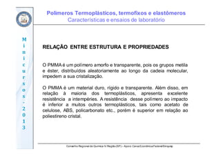 Conselho Regional de Química IV Região(SP) – Apoio: CaixaEconômicaFederal/Sinquisp
M
i
n
i
c
u
r
s
o
s	
‐
2
0
1
3
RELAÇÃO ENTRE ESTRUTURA E PROPRIEDADES
O PMMA é um polímero amorfo e transparente, pois os grupos metila
e éster, distribuídos aleatoriamente ao longo da cadeia molecular,
impedem a sua cristalização.
O PMMA é um material duro, rígido e transparente. Além disso, em
relação à maioria dos termoplásticos, apresenta excelente
resistência a intempéries. A resistência desse polímero ao impacto
é inferior a muitos outros termoplásticos, tais como acetato de
celulose, ABS, policarbonato etc., porém é superior em relação ao
poliestireno cristal.
Polímeros Termoplásticos, termofixos e elastômeros
Características e ensaios de laboratório
 