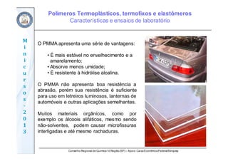 Conselho Regional de Química IV Região(SP) – Apoio: CaixaEconômicaFederal/Sinquisp
M
i
n
i
c
u
r
s
o
s	
‐
2
0
1
3
O PMMA apresenta uma série de vantagens:
• É mais estável no envelhecimento e a
amarelamento;
• Absorve menos umidade;
• É resistente à hidrólise alcalina.
O PMMA não apresenta boa resistência a
abrasão, porém sua resistência é suficiente
para uso em letreiros luminosos, lanternas de
automóveis e outras aplicações semelhantes.
Muitos materiais orgânicos, como por
exemplo os álcoois alifáticos, mesmo sendo
não-solventes, podem causar microfissuras
interligadas e até mesmo rachaduras.
Polímeros Termoplásticos, termofixos e elastômeros
Características e ensaios de laboratório
 