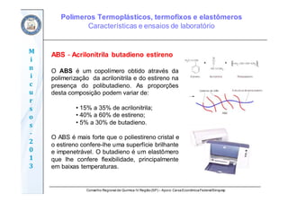 Conselho Regional de Química IV Região(SP) – Apoio: CaixaEconômicaFederal/Sinquisp
M
i
n
i
c
u
r
s
o
s	
‐
2
0
1
3
ABS - Acrilonitrila butadieno estireno
O ABS é um copolímero obtido através da
polimerização da acrilonitrila e do estireno na
presença do polibutadieno. As proporções
desta composição podem variar de:
• 15% a 35% de acrilonitrila;
• 40% a 60% de estireno;
• 5% a 30% de butadieno.
O ABS é mais forte que o poliestireno cristal e
o estireno confere-lhe uma superfície brilhante
e impenetrável. O butadieno é um elastômero
que lhe confere flexibilidade, principalmente
em baixas temperaturas.
Polímeros Termoplásticos, termofixos e elastômeros
Características e ensaios de laboratório
 