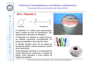 Conselho Regional de Química IV Região(SP) – Apoio: CaixaEconômicaFederal/Sinquisp
M
i
n
i
c
u
r
s
o
s	
‐
2
0
1
3
PA 6 – Poliamida 6
A Poliamida 6 é obtida pela polimerização,
após a quebra do anel de caprolactana, com
aquecimento e atmosfera de nitrogênio.
A Poliamida 6 é utilizada em peças técnicas,
na indústria automotiva, principalmente em
peças que trabalham sob o capô do motor.
É utilizado também como fio de cerdas de
escovas de dentes, suturas cirúrgicas e cordas
para instrumentos.
Outra aplicação importante é na fabricação de
cordas, filamentos e redes para a indústria da
pesca. Outra aplicação é como reforço de
solados de calçados.
Polímeros Termoplásticos, termofixos e elastômeros
Características e ensaios de laboratório
 