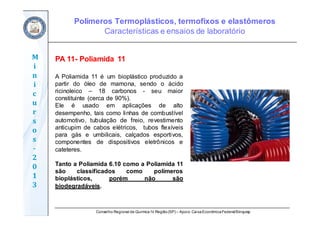 Conselho Regional de Química IV Região(SP) – Apoio: CaixaEconômicaFederal/Sinquisp
M
i
n
i
c
u
r
s
o
s	
‐
2
0
1
3
PA 11- Poliamida 11
A Poliamida 11 é um bioplástico produzido a
partir do óleo de mamona, sendo o ácido
ricinoleico – 18 carbonos - seu maior
constituinte (cerca de 90%).
Ele é usado em aplicações de alto
desempenho, tais como linhas de combustível
automotivo, tubulação de freio, revestimento
anticupim de cabos elétricos, tubos flexíveis
para gás e umbilicais, calçados esportivos,
componentes de dispositivos eletrônicos e
cateteres.
Tanto a Poliamida 6.10 como a Poliamida 11
são classificados como polímeros
bioplásticos, porém não são
biodegradáveis.
Polímeros Termoplásticos, termofixos e elastômeros
Características e ensaios de laboratório
 