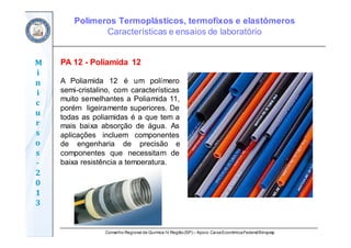 Conselho Regional de Química IV Região(SP) – Apoio: CaixaEconômicaFederal/Sinquisp
M
i
n
i
c
u
r
s
o
s	
‐
2
0
1
3
PA 12 - Poliamida 12
A Poliamida 12 é um polímero
semi-cristalino, com características
muito semelhantes a Poliamida 11,
porém ligeiramente superiores. De
todas as poliamidas é a que tem a
mais baixa absorção de água. As
aplicações incluem componentes
de engenharia de precisão e
componentes que necessitam de
baixa resistência a temperatura.
Polímeros Termoplásticos, termofixos e elastômeros
Características e ensaios de laboratório
 