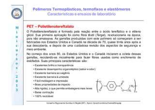 Conselho Regional de Química IV Região(SP) – Apoio: CaixaEconômicaFederal/Sinquisp
M
i
n
i
c
u
r
s
o
s	
‐
2
0
1
3
O Polietilenotereftalato é formado pela reação entre o ácido tereftálico e o etileno
glicol. Sua primeira aplicação foi como fibra têxtil (Tergal), revolucionaria na época,
pois não amassava. As garrafas produzidas com este polímero só começaram a ser
fabricadas nos Estados Unidos e Canadá na década de 70, quase trinta anos após a
sua descoberta, e depois de uma cuidadosa revisão dos aspectos de segurança e
meio ambiente.
No começo dos anos 80, os Estados Unidos e o Canadá iniciaram a coleta dessas
garrafas, reciclando-as inicialmente para fazer fibras usadas como enchimento de
estofados. Suas principais características são:
• Excelentes brilho e transparência
• Excelente desempenho organoléptico (sabor e odor)
• Excelente barreira ao oxigênio
• Excelente barreira à umidade
• Fácil moldagem e impressão
• Boas propriedades de impacto
• Alta rigidez, o que permite embalagens mais leves
• Baixa contração
• 100% reciclável
PET – Polietilenotereftalato
Polímeros Termoplásticos, termofixos e elastômeros
Características e ensaios de laboratório
 