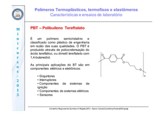 Conselho Regional de Química IV Região(SP) – Apoio: CaixaEconômicaFederal/Sinquisp
M
i
n
i
c
u
r
s
o
s	
‐
2
0
1
3
É um polímero semicristalino e
classificado como plástico de engenharia
em razão das suas qualidades. O PBT é
produzido através de policondensação do
ácido tereftálico, ou dimetil tereftalato com
1,4-butanediol.
As principais aplicações do BT são em
componentes elétricos e eletrônicos:
• Disjuntores
• Interruptores
• Componentes de sistemas de
ignição
• Componentes de sistemas elétricos
• Sensores
PBT – Polibuileno Tereftalato
Polímeros Termoplásticos, termofixos e elastômeros
Características e ensaios de laboratório
 