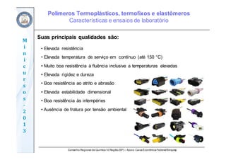 Conselho Regional de Química IV Região(SP) – Apoio: CaixaEconômicaFederal/Sinquisp
M
i
n
i
c
u
r
s
o
s	
‐
2
0
1
3
Suas principais qualidades são:
• Elevada resistência
• Elevada temperatura de serviço em contínuo (até 150 °C)
• Muito boa resistência à fluência inclusive a temperaturas elevadas
• Elevada rigidez e dureza
• Boa resistência ao atrito e abrasão
• Elevada estabilidade dimensional
• Boa resistência às intempéries
• Ausência de fratura por tensão ambiental
Polímeros Termoplásticos, termofixos e elastômeros
Características e ensaios de laboratório
 