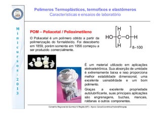 Conselho Regional de Química IV Região(SP) – Apoio: CaixaEconômicaFederal/Sinquisp
M
i
n
i
c
u
r
s
o
s	
‐
2
0
1
3
POM – Poliacetal / Polioximetileno
O Poliacetal é um polímero obtido a partir da
polimerização do formaldeído. Foi descoberto
em 1859, porém somente em 1956 começou a
ser produzido comercialmente.
É um material utilizado em aplicações
eletroeletrônica. Sua absorção de umidade
é extremamente baixa e isso proporciona
melhor estabilidade dimensional, uma
excelente usinabilidade e um bom
polimento.
Graças a excelente propriedade
autolubrificante, suas principais aplicações
são engrenagens, buchas, mancais,
roldanas e outros componentes.
Polímeros Termoplásticos, termofixos e elastômeros
Características e ensaios de laboratório
 