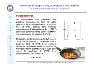 Conselho Regional de Química IV Região(SP) – Apoio: CaixaEconômicaFederal/Sinquisp
M
i
n
i
c
u
r
s
o
s	
‐
2
0
1
3
Fluorpolímeros
Os fluorpolímeros são compostos com
presença acentuada de flúor na cadeia
polimérica. Dos vários polímeros da família o
que se mais destaca pela inúmeras
aplicações é o Politetrafluoretileno (PTFE)
conhecido comercialmente como TEFLON®,
marca registrada da empresa DuPont .
Descoberto acidentalmente pela DuPont, em
1938, só foi explorado comercialmente a
partir de 1946. O PTFE é um polímero
similar ao polietileno, onde os átomos de
hidrogênio foram substituídos por fluor, daí o
nome. O monômero do PTFE é o
tetrafluoretileno cuja formula é:
CF2 = CF2
Polímeros Termoplásticos, termofixos e elastômeros
Características e ensaios de laboratório
 