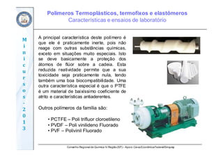 Conselho Regional de Química IV Região(SP) – Apoio: CaixaEconômicaFederal/Sinquisp
M
i
n
i
c
u
r
s
o
s	
‐
2
0
1
3
A principal característica deste polímero é
que ele é praticamente inerte, pois não
reage com outras substâncias químicas,
exceto em situações muito especiais. Isto
se deve basicamente a proteção dos
átomos de flúor sobre a cadeia. Esta
reduzida reatividade permite que a sua
toxicidade seja praticamente nula, tendo
também uma boa biocompatibilidade. Uma
outra característica especial é que o PTFE
é um material de baixíssimo coeficiente de
atrito e características antiaderentes.
Outros polímeros da família são:
• PCTFE – Poli trifluor cloroetileno
• PVDF – Poli vinilideno Fluorado
• PVF – Polivinil Fluorado
Polímeros Termoplásticos, termofixos e elastômeros
Características e ensaios de laboratório
 