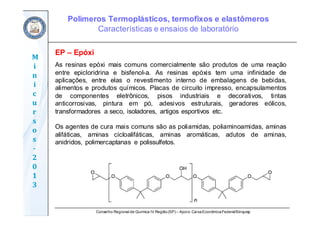 Conselho Regional de Química IV Região(SP) – Apoio: CaixaEconômicaFederal/Sinquisp
M
i
n
i
c
u
r
s
o
s	
‐
2
0
1
3
EP – Epóxi
As resinas epóxi mais comuns comercialmente são produtos de uma reação
entre epicloridrina e bisfenol-a. As resinas epóxis tem uma infinidade de
aplicações, entre elas o revestimento interno de embalagens de bebidas,
alimentos e produtos químicos. Placas de circuito impresso, encapsulamentos
de componentes eletrônicos, pisos industriais e decorativos, tintas
anticorrosivas, pintura em pó, adesivos estruturais, geradores eólicos,
transformadores a seco, isoladores, artigos esportivos etc.
Os agentes de cura mais comuns são as poliamidas, poliaminoamidas, aminas
alifáticas, aminas cicloalifáticas, aminas aromáticas, adutos de aminas,
anidridos, polimercaptanas e polissulfetos.
Polímeros Termoplásticos, termofixos e elastômeros
Características e ensaios de laboratório
 