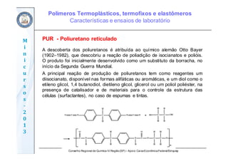 Conselho Regional de Química IV Região(SP) – Apoio: CaixaEconômicaFederal/Sinquisp
M
i
n
i
c
u
r
s
o
s	
‐
2
0
1
3
PUR - Poliuretano reticulado
A descoberta dos poliuretanos é atribuída ao químico alemão Otto Bayer
(1902–1982), que descobriu a reação de poliadição de isocianatos e polióis.
O produto foi inicialmente desenvolvido como um substituto da borracha, no
início da Segunda Guerra Mundial.
A principal reação de produção de poliuretanos tem como reagentes um
diisocianato, disponível nas formas alifáticas ou aromáticas, e um diol como o
etileno glicol, 1,4 butanodiol, dietileno glicol, glicerol ou um poliol poliéster, na
presença de catalisador e de materiais para o controle da estrutura das
células (surfactantes), no caso de espumas e tintas.
Polímeros Termoplásticos, termofixos e elastômeros
Características e ensaios de laboratório
 