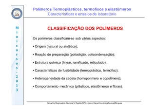 Conselho Regional de Química IV Região(SP) – Apoio: CaixaEconômicaFederal/Sinquisp
M
i
n
i
c
u
r
s
o
s	
‐
2
0
1
3
CLASSIFICAÇÃO DOS POLÍMEROS
Os polímeros classificam-se sob vários aspectos:
• Origem (natural ou sintético);
• Reação de preparação (poliadição, policondensação);
• Estrutura química (linear, ramificado, reticulado);
• Características de fusibilidade (termoplástico, termofixo);
• Heterogeneidade da cadeia (homopolímero e copolímero);
• Comportamento mecânico (plásticos, elastômeros e fibras).
Polímeros Termoplásticos, termofixos e elastômeros
Características e ensaios de laboratório
 