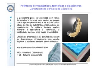 Conselho Regional de Química IV Região(SP) – Apoio: CaixaEconômicaFederal/Sinquisp
M
i
n
i
c
u
r
s
o
s	
‐
2
0
1
3
O poliuretano pode ser produzido com várias
densidades e durezas, que mudam de acordo
com o tipo de polio usado e de acordo com a
adição ou não de substâncias modificadoras de
propriedades. Os aditivos também podem
melhorar a resistência à combustão, a
estabilidade química, entre outras propriedades.
Embora as propriedades do poliuretano possam
ser determinadas principalmente pela escolha
do poliol, o isocianato também exerce influência.
Os isocianatos mais comuns são:
MDI – Metileno Diisocianato
TDI – Tolueno Diisocianato
Polímeros Termoplásticos, termofixos e elastômeros
Características e ensaios de laboratório
 