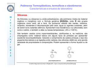 Conselho Regional de Química IV Região(SP) – Apoio: CaixaEconômicaFederal/Sinquisp
M
i
n
i
c
u
r
s
o
s	
‐
2
0
1
3
Silicones
Os Silicones, ou siloxanos ou ainda polissiloxanos, são polímeros mistos de material
orgânico e inorgânico com a fórmula genérica [R2SiO]n, onde R são grupos
orgânicos como metil, etil e fenil. Os polímeros obtidos são inertes, inodoros,
insípidos, resistentes à decomposição pelo calor, água ou agentes oxidantes, além
de serem bons isolantes elétricos. Apresentam boa resistência a luz ultravioleta, bem
como o ozônio, e também a altas ou baixas temperaturas (-45 a +145°C).
São também usados como impermeabilizantes, lubrificantes e, na medicina, são
empregados como material básico em alguns tipos de próteses por apresentar
excelente biocompatibilidade. Variando o comprimento da cadeia principal, o tipo dos
grupamentos laterais e as ligações entre cadeias, dos silicones obtêm-se uma grande
variedade de propriedades e composições. Podem apresentar a forma líquida ou de
gel.
Polímeros Termoplásticos, termofixos e elastômeros
Características e ensaios de laboratório
 