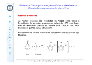 Conselho Regional de Química IV Região(SP) – Apoio: CaixaEconômicaFederal/Sinquisp
M
i
n
i
c
u
r
s
o
s	
‐
2
0
1
3
Resinas Fenólicas
As resinas fenólicas são resultados da reação entre fenóis e
formaldeído. As primeiras experiências datam de 1870 com Bayer,
mas os resultados práticos só vieram entre 1905 e 1910 com
Baekeland, quando surgiu o Bakelite®.
Basicamente as resinas fenólicas se dividem em tipo Novolaca e tipo
Resólica.
Polímeros Termoplásticos, termofixos e elastômeros
Características e ensaios de laboratório
 