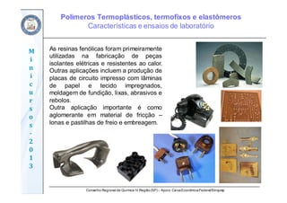 Conselho Regional de Química IV Região(SP) – Apoio: CaixaEconômicaFederal/Sinquisp
M
i
n
i
c
u
r
s
o
s	
‐
2
0
1
3
As resinas fenólicas foram primeiramente
utilizadas na fabricação de peças
isolantes elétricas e resistentes ao calor.
Outras aplicações incluem a produção de
placas de circuito impresso com lâminas
de papel e tecido impregnados,
moldagem de fundição, lixas, abrasivos e
rebolos.
Outra aplicação importante é como
aglomerante em material de fricção –
lonas e pastilhas de freio e embreagem.
Polímeros Termoplásticos, termofixos e elastômeros
Características e ensaios de laboratório
 