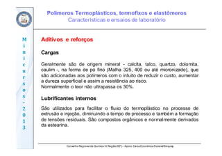 Conselho Regional de Química IV Região(SP) – Apoio: CaixaEconômicaFederal/Sinquisp
M
i
n
i
c
u
r
s
o
s	
‐
2
0
1
3
Aditivos e reforços
Cargas
Geralmente são de origem mineral - calcita, talco, quartzo, dolomita,
caulim -, na forma de pó fino (Malha 325, 400 ou até micronizado), que
são adicionadas aos polímeros com o intuito de reduzir o custo, aumentar
a dureza superficial e assim a resistência ao risco.
Normalmente o teor não ultrapassa os 30%.
Lubrificantes internos
São utilizados para facilitar o fluxo do termoplástico no processo de
extrusão e injeção, diminuindo o tempo de processo e também a formação
de tensões residuais. São compostos orgânicos e normalmente derivados
da estearina.
Polímeros Termoplásticos, termofixos e elastômeros
Características e ensaios de laboratório
 
