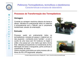 Conselho Regional de Química IV Região(SP) – Apoio: CaixaEconômicaFederal/Sinquisp
M
i
n
i
c
u
r
s
o
s	
‐
2
0
1
3
Usinagem
Consiste na usinagem mecânica clássica de barras e
placas. Utilizada em praticamente todos os materiais
e principalmente com o Teflon®, que é unicamente
transformado através da sinterização.
Extrusão
Processo usado em praticamente todos os
termoplásticos, consiste em passar o material por um
tubo aquecido – conhecido como “canhão” – e com o
auxílio de uma rosca sem fim funde-se no trajeto e
então o faz passar por uma matriz que dará a forma
final. Utilizada principalmente no revestimento de fios,
fabricação de tubos e mangueiras, perfis contínuos e
revestimento de cabos.
Outros produtos produzidos por este processo são os
filmes de PE e PP largamente utilizados.
Processos de Transformação dos Termoplásticos
Polímeros Termoplásticos, termofixos e elastômeros
Características e ensaios de laboratório
 