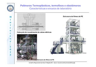 Conselho Regional de Química IV Região(SP) – Apoio: CaixaEconômicaFederal/Sinquisp
M
i
n
i
c
u
r
s
o
s	
‐
2
0
1
3
Cabeçote de revestimento de cabos elétricos
Extrusora de filmes de PE
Extrusora de filmes de PE
Polímeros Termoplásticos, termofixos e elastômeros
Características e ensaios de laboratório
 