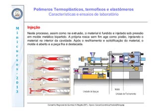 Conselho Regional de Química IV Região(SP) – Apoio: CaixaEconômicaFederal/Sinquisp
M
i
n
i
c
u
r
s
o
s	
‐
2
0
1
3
Injeção
Neste processo, assim como na extrusão, o material é fundido e injetado sob pressão
em molde metálico bipartido. A própria rosca sem fim age como pistão, injetando o
material no interior da cavidade. Após o resfriamento e solidificação do material, o
molde é aberto e a peça fria é destacada.
Polímeros Termoplásticos, termofixos e elastômeros
Características e ensaios de laboratório
 