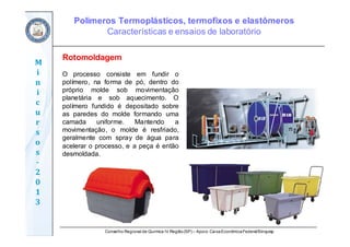 Conselho Regional de Química IV Região(SP) – Apoio: CaixaEconômicaFederal/Sinquisp
M
i
n
i
c
u
r
s
o
s	
‐
2
0
1
3
Rotomoldagem
O processo consiste em fundir o
polímero, na forma de pó, dentro do
próprio molde sob movimentação
planetária e sob aquecimento. O
polímero fundido é depositado sobre
as paredes do molde formando uma
camada uniforme. Mantendo a
movimentação, o molde é resfriado,
geralmente com spray de água para
acelerar o processo, e a peça é então
desmoldada.
Polímeros Termoplásticos, termofixos e elastômeros
Características e ensaios de laboratório
 