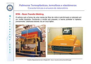 Conselho Regional de Química IV Região(SP) – Apoio: CaixaEconômicaFederal/Sinquisp
M
i
n
i
c
u
r
s
o
s	
‐
2
0
1
3
RTM – Resin Transfer Molding
O reforço sob a forma de uma manta de fibra de vidro é pré-formado e colocado em
um molde bipartido. Fechando o molde sob pressão, a resina poliéster é injetada,
previamente catalisada através de um bico injetor.
Polímeros Termoplásticos, termofixos e elastômeros
Características e ensaios de laboratório
 