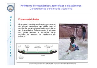 Conselho Regional de Química IV Região(SP) – Apoio: CaixaEconômicaFederal/Sinquisp
M
i
n
i
c
u
r
s
o
s	
‐
2
0
1
3
Processo de Infusão
O processo consiste em impregnar a manta
de reforço, depositada no molde, com o
auxílio do vácuo aplicado entre o molde e
um filme plástico. Este processo é utilizado
em peças grandes e apresenta baixa
emissão de vapores de monômero de
estireno.
Polímeros Termoplásticos, termofixos e elastômeros
Características e ensaios de laboratório
 