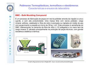 Conselho Regional de Química IV Região(SP) – Apoio: CaixaEconômicaFederal/Sinquisp
M
i
n
i
c
u
r
s
o
s	
‐
2
0
1
3
BMC - Bulk Moulding Compound
É um processo de fabricação de peças em resina poliéster através da injeção e cura a
quente, e com alta produtividade. Uma massa feita com resina poliéster, carga
mineral, aditivos, catalisador e fibra de vidro é prensada ou injetada em molde de aço
com aquecimento e pressão em torno de 30 kg / cm². Este processo é semelhante ao
SMC, diferenciando no tamanho da fibra de vidro (~1/2 polegada) e no maior teor de
carga mineral. É utilizado principalmente na produção de peças técnicas, com grande
resistência dielétrica e térmica.
Polímeros Termoplásticos, termofixos e elastômeros
Características e ensaios de laboratório
 
