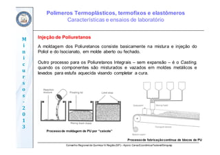 Conselho Regional de Química IV Região(SP) – Apoio: CaixaEconômicaFederal/Sinquisp
M
i
n
i
c
u
r
s
o
s	
‐
2
0
1
3
Injeção de Poliuretanos
A moldagem dos Poliuretanos consiste basicamente na mistura e injeção do
Poliol e do Isocianato, em molde aberto ou fechado.
Outro processo para os Poliuretanos Integrais – sem expansão – é o Casting,
quando os componentes são misturados e vazados em moldes metálicos e
levados para estufa aquecida visando completar a cura.
Processode moldagem de PU por “caixote”
Processode fabricaçãocontínua de blocos de PU
Polímeros Termoplásticos, termofixos e elastômeros
Características e ensaios de laboratório
 