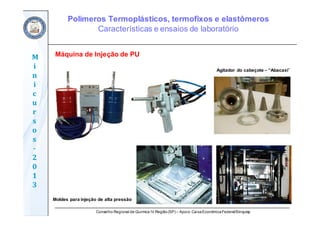 Conselho Regional de Química IV Região(SP) – Apoio: CaixaEconômicaFederal/Sinquisp
M
i
n
i
c
u
r
s
o
s	
‐
2
0
1
3
Máquina de Injeção de PU
Moldes para injeção de alta pressão
Agitador do cabeçote – “Abacaxi”
Polímeros Termoplásticos, termofixos e elastômeros
Características e ensaios de laboratório
 