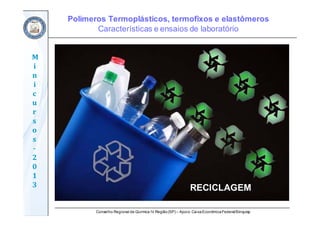 Conselho Regional de Química IV Região(SP) – Apoio: CaixaEconômicaFederal/Sinquisp
M
i
n
i
c
u
r
s
o
s	
‐
2
0
1
3 RECICLAGEM
Polímeros Termoplásticos, termofixos e elastômeros
Características e ensaios de laboratório
 