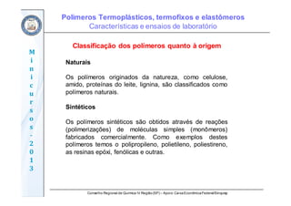 Conselho Regional de Química IV Região(SP) – Apoio: CaixaEconômicaFederal/Sinquisp
M
i
n
i
c
u
r
s
o
s	
‐
2
0
1
3
Classificação dos polímeros quanto à origem
Naturais
Os polímeros originados da natureza, como celulose,
amido, proteínas do leite, lignina, são classificados como
polímeros naturais.
Sintéticos
Os polímeros sintéticos são obtidos através de reações
(polimerizações) de moléculas simples (monômeros)
fabricados comercialmente. Como exemplos destes
polímeros temos o polipropileno, polietileno, poliestireno,
as resinas epóxi, fenólicas e outras.
Polímeros Termoplásticos, termofixos e elastômeros
Características e ensaios de laboratório
 