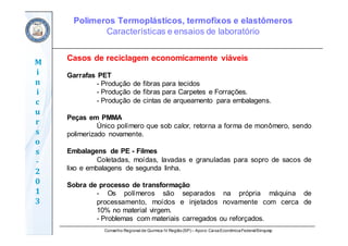 Conselho Regional de Química IV Região(SP) – Apoio: CaixaEconômicaFederal/Sinquisp
M
i
n
i
c
u
r
s
o
s	
‐
2
0
1
3
Casos de reciclagem economicamente viáveis
Garrafas PET
- Produção de fibras para tecidos
- Produção de fibras para Carpetes e Forrações.
- Produção de cintas de arqueamento para embalagens.
Peças em PMMA
Único polímero que sob calor, retorna a forma de monômero, sendo
polimerizado novamente.
Embalagens de PE - Filmes
Coletadas, moídas, lavadas e granuladas para sopro de sacos de
lixo e embalagens de segunda linha.
Sobra de processo de transformação
- Os polímeros são separados na própria máquina de
processamento, moídos e injetados novamente com cerca de
10% no material virgem.
- Problemas com materiais carregados ou reforçados.
Polímeros Termoplásticos, termofixos e elastômeros
Características e ensaios de laboratório
 