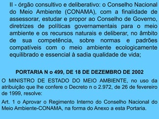 II - órgão consultivo e deliberativo: o Conselho Nacional
do Meio Ambiente (CONAMA), com a finalidade de
assessorar, estudar e propor ao Conselho de Governo,
diretrizes de políticas governamentais para o meio
ambiente e os recursos naturais e deliberar, no âmbito
de sua competência, sobre normas e padrões
compatíveis com o meio ambiente ecologicamente
equilibrado e essencial à sadia qualidade de vida;
PORTARIA N o 499, DE 18 DE DEZEMBRO DE 2002
O MINISTRO DE ESTADO DO MEIO AMBIENTE, no uso da
atribuição que lhe confere o Decreto n o 2.972, de 26 de fevereiro
de 1999, resolve:
Art. 1 o Aprovar o Regimento Interno do Conselho Nacional do
Meio Ambiente-CONAMA, na forma do Anexo a esta Portaria.
 
