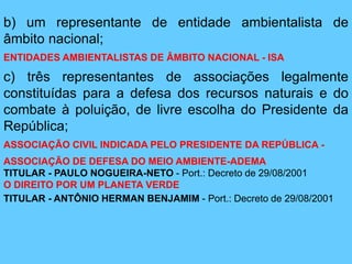 b) um representante de entidade ambientalista de
âmbito nacional;
ENTIDADES AMBIENTALISTAS DE ÂMBITO NACIONAL - ISA
c) três representantes de associações legalmente
constituídas para a defesa dos recursos naturais e do
combate à poluição, de livre escolha do Presidente da
República;
ASSOCIAÇÃO CIVIL INDICADA PELO PRESIDENTE DA REPÚBLICA -
ASSOCIAÇÃO DE DEFESA DO MEIO AMBIENTE-ADEMA
TITULAR - PAULO NOGUEIRA-NETO - Port.: Decreto de 29/08/2001
O DIREITO POR UM PLANETA VERDE
TITULAR - ANTÔNIO HERMAN BENJAMIM - Port.: Decreto de 29/08/2001
 