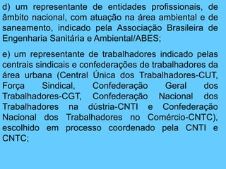 d) um representante de entidades profissionais, de
âmbito nacional, com atuação na área ambiental e de
saneamento, indicado pela Associação Brasileira de
Engenharia Sanitária e Ambiental/ABES;
e) um representante de trabalhadores indicado pelas
centrais sindicais e confederações de trabalhadores da
área urbana (Central Única dos Trabalhadores-CUT,
Força Sindical, Confederação Geral dos
Trabalhadores-CGT, Confederação Nacional dos
Trabalhadores na dústria-CNTI e Confederação
Nacional dos Trabalhadores no Comércio-CNTC),
escolhido em processo coordenado pela CNTI e
CNTC;
 