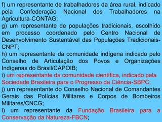 f) um representante de trabalhadores da área rural, indicado
pela Confederação Nacional dos Trabalhadores na
Agricultura-CONTAG;
g) um representante de populações tradicionais, escolhido
em processo coordenado pelo Centro Nacional de
Desenvolvimento Sustentável das Populações Tradicionais-
CNPT;
h) um representante da comunidade indígena indicado pelo
Conselho de Articulação dos Povos e Organizações
Indígenas do Brasil/CAPOIB;
i) um representante da comunidade científica, indicado pela
Sociedade Brasileira para o Progresso da Ciência-SBPC;
j) um representante do Conselho Nacional de Comandantes
Gerais das Polícias Militares e Corpos de Bombeiros
Militares/CNCG;
l) um representante da Fundação Brasileira para a
Conservação da Natureza-FBCN;
 