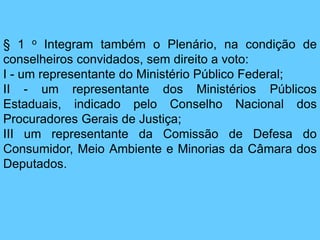 § 1 o Integram também o Plenário, na condição de
conselheiros convidados, sem direito a voto:
I - um representante do Ministério Público Federal;
II - um representante dos Ministérios Públicos
Estaduais, indicado pelo Conselho Nacional dos
Procuradores Gerais de Justiça;
III um representante da Comissão de Defesa do
Consumidor, Meio Ambiente e Minorias da Câmara dos
Deputados.
 