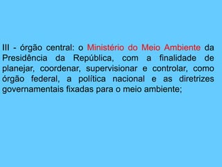 III - órgão central: o Ministério do Meio Ambiente da
Presidência da República, com a finalidade de
planejar, coordenar, supervisionar e controlar, como
órgão federal, a política nacional e as diretrizes
governamentais fixadas para o meio ambiente;
 