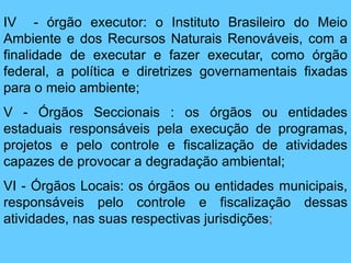 IV - órgão executor: o Instituto Brasileiro do Meio
Ambiente e dos Recursos Naturais Renováveis, com a
finalidade de executar e fazer executar, como órgão
federal, a política e diretrizes governamentais fixadas
para o meio ambiente;
V - Órgãos Seccionais : os órgãos ou entidades
estaduais responsáveis pela execução de programas,
projetos e pelo controle e fiscalização de atividades
capazes de provocar a degradação ambiental;
VI - Órgãos Locais: os órgãos ou entidades municipais,
responsáveis pelo controle e fiscalização dessas
atividades, nas suas respectivas jurisdições;
 