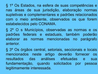 § 1º Os Estados, na esfera de suas competências e
nas áreas de sua jurisdição, elaboração normas
supletivas e complementares e padrões relacionados
com o meio ambiente, observados os que forem
estabelecidos pelo CONAMA.
§ 2º O s Municípios, observadas as normas e os
padrões federais e estaduais, também poderão
elaborar as normas mencionadas no parágrafo
anterior.
§ 3º Os órgãos central, setoriais, seccionais e locais
mencionados neste artigo deverão fornecer os
resultados das análises efetuadas e sua
fundamentação, quando solicitados por pessoa
legitimamente interessada.
 