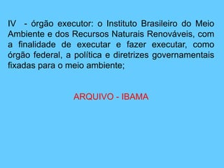IV - órgão executor: o Instituto Brasileiro do Meio
Ambiente e dos Recursos Naturais Renováveis, com
a finalidade de executar e fazer executar, como
órgão federal, a política e diretrizes governamentais
fixadas para o meio ambiente;
ARQUIVO - IBAMA
 