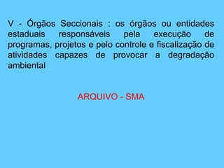 V - Órgãos Seccionais : os órgãos ou entidades
estaduais responsáveis pela execução de
programas, projetos e pelo controle e fiscalização de
atividades capazes de provocar a degradação
ambiental
ARQUIVO - SMA
 