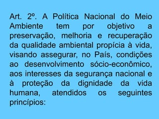 Art. 2º. A Política Nacional do Meio
Ambiente tem por objetivo a
preservação, melhoria e recuperação
da qualidade ambiental propícia à vida,
visando assegurar, no País, condições
ao desenvolvimento sócio-econômico,
aos interesses da segurança nacional e
à proteção da dignidade da vida
humana, atendidos os seguintes
princípios:
 