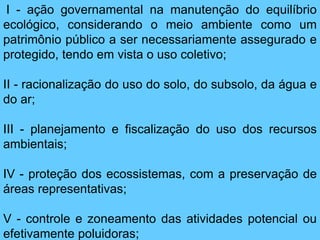 I - ação governamental na manutenção do equilíbrio
ecológico, considerando o meio ambiente como um
patrimônio público a ser necessariamente assegurado e
protegido, tendo em vista o uso coletivo;
II - racionalização do uso do solo, do subsolo, da água e
do ar;
III - planejamento e fiscalização do uso dos recursos
ambientais;
IV - proteção dos ecossistemas, com a preservação de
áreas representativas;
V - controle e zoneamento das atividades potencial ou
efetivamente poluidoras;
 