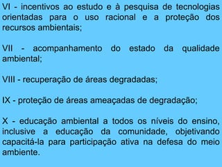 VI - incentivos ao estudo e à pesquisa de tecnologias
orientadas para o uso racional e a proteção dos
recursos ambientais;
VII - acompanhamento do estado da qualidade
ambiental;
VIII - recuperação de áreas degradadas;
IX - proteção de áreas ameaçadas de degradação;
X - educação ambiental a todos os níveis do ensino,
inclusive a educação da comunidade, objetivando
capacitá-la para participação ativa na defesa do meio
ambiente.
 