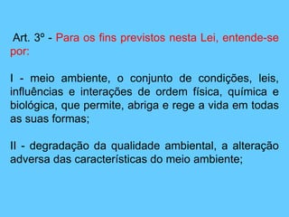 Art. 3º - Para os fins previstos nesta Lei, entende-se
por:
I - meio ambiente, o conjunto de condições, leis,
influências e interações de ordem física, química e
biológica, que permite, abriga e rege a vida em todas
as suas formas;
II - degradação da qualidade ambiental, a alteração
adversa das características do meio ambiente;
 