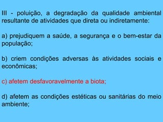 III - poluição, a degradação da qualidade ambiental
resultante de atividades que direta ou indiretamente:
a) prejudiquem a saúde, a segurança e o bem-estar da
população;
b) criem condições adversas às atividades sociais e
econômicas;
c) afetem desfavoravelmente a biota;
d) afetem as condições estéticas ou sanitárias do meio
ambiente;
 